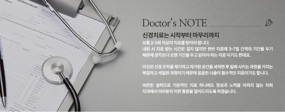 Doctor’s NOTE
신경치료는 시작부터 마무리까지 보통 3~5회 이상의 치료를 받아야 합니다. 내원 시 치료 받는 시간은 길지 않지만 한번 치료에 3~7일 간격의 기간을 두기 때문에 생각보다 오랜 기간을 두고 받아야 하는 치료 이기도 한데요. 이것은 신경 조직을 제거하고 제거된 공간을 세척한 후 밀폐 시키는 과정을 거치는 복잡하고 세밀한 과정이기 때문에 꼼꼼한 시술이 필수적인 치료이기도 합니다. 숙련된 실력으로 기본적인 치료 하나에도 정성과 노력을 아끼지 않는 core 치과에서 여러분의 아픈 통증을 덜어드리도록 하겠습니다.

